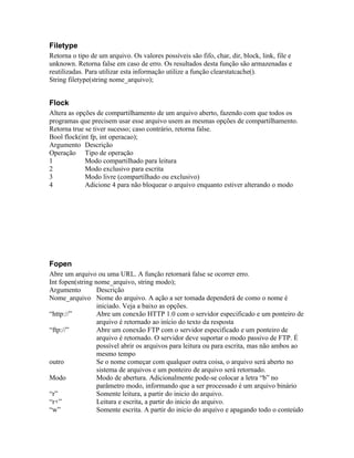 Filetype
Retorna o tipo de um arquivo. Os valores possíveis são fifo, char, dir, block, link, file e
unknown. Retorna false em caso de erro. Os resultados desta função são armazenadas e
reutilizadas. Para utilizar esta informação utilize a função clearstatcache().
String filetype(string nome_arquivo);


Flock
Altera as opções de compartilhamento de um arquivo aberto, fazendo com que todos os
programas que precisem usar esse arquivo usem as mesmas opções de compartilhamento.
Retorna true se tiver sucesso; caso contrário, retorna false.
Bool flock(int fp, int operacao);
Argumento Descrição
Operação Tipo de operação
1            Modo compartilhado para leitura
2            Modo exclusivo para escrita
3            Modo livre (compartilhado ou exclusivo)
4            Adicione 4 para não bloquear o arquivo enquanto estiver alterando o modo




Fopen
Abre um arquivo ou uma URL. A função retornará false se ocorrer erro.
Int fopen(string nome_arquivo, string modo);
Argumento         Descrição
Nome_arquivo Nome do arquivo. A ação a ser tomada dependerá de como o nome é
                  iniciado. Veja a baixo as opções.
“http://”         Abre um conexão HTTP 1.0 com o servidor especificado e um ponteiro de
                  arquivo é retornado ao início do texto da resposta
“ftp://”          Abre um conexão FTP com o servidor especificado e um ponteiro de
                  arquivo é retornado. O servidor deve suportar o modo passivo de FTP. É
                  possível abrir os arquivos para leitura ou para escrita, mas não ambos ao
                  mesmo tempo
outro             Se o nome começar com qualquer outra coisa, o arquivo será aberto no
                  sistema de arquivos e um ponteiro de arquivo será retornado.
Modo              Modo de abertura. Adicionalmente pode-se colocar a letra “b” no
                  parâmetro modo, informando que a ser processado é um arquivo binário
“r”               Somente leitura, a partir do inicio do arquivo.
“r+”              Leitura e escrita, a partir do inicio do arquivo.
“w”               Somente escrita. A partir do inicio do arquivo e apagando todo o conteúdo
 