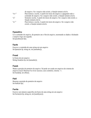do arquivo. Se o arquivo não existir, a função tentará criá-lo.
“w+”             Para leitura e escrita. A partir do inicio do arquivo e apagando todo o
                 conteúdo do arquivo. Se o arquivo não existir, a função tentará criá-lo.
“a”              Somente escrita. A partir do inicio do arquivo. Se o arquivo não existir, a
                 função tentará criá-lo.
“a+”             Para leitura e escrita. A partir do inicio do arquivo. Se o arquivo não
                 existir, a função tentará criá-lo.



Fpassthru
Lê o conteúdo do arquivo, do ponteiro ate o fim do arquivo, mostrando os dados e fechando
o arquivo logo em seguida.
Int passthru(int fp);


Fputs
Escreve o conteúdo de uma string em um arquivo
Int fputs(int fp, string str, int [tamanho]);


Fread
Lê bytes de um arquivo
String fread(int fp, int [tamanho]);


Fseek
Muda a posição do ponteiro de arquivo. Só pode ser usada em arquivos do sistema de
arquivos local. Retorna 0 se tiver sucesso; caso contrário, retorna –1.
Int fseek(fp, int offset);


Ftell
Retorna a posição do ponteiro do arquivo
Int ftell(int fp);


Fwrite
Escreve um número especifico de bytes de uma string em um arquivo
Int fwrite(int fp, string str, int [numbytes]);
 