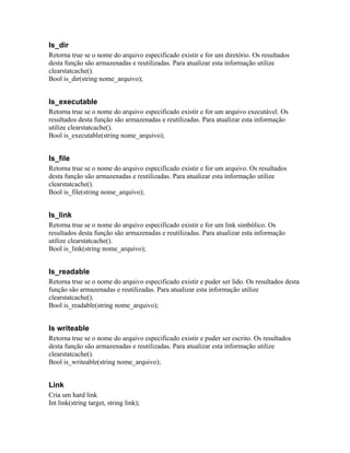 Is_dir
Retorna true se o nome do arquivo especificado existir e for um diretório. Os resultados
desta função são armazenadas e reutilizadas. Para atualizar esta informação utilize
clearstatcache().
Bool is_dir(string nome_arquivo);


Is_executable
Retorna true se o nome do arquivo especificado existir e for um arquivo executável. Os
resultados desta função são armazenadas e reutilizadas. Para atualizar esta informação
utilize clearstatcache().
Bool is_executable(string nome_arquivo);


Is_file
Retorna true se o nome do arquivo especificado existir e for um arquivo. Os resultados
desta função são armazenadas e reutilizadas. Para atualizar esta informação utilize
clearstatcache().
Bool is_file(string nome_arquivo);


Is_link
Retorna true se o nome do arquivo especificado existir e for um link simbólico. Os
resultados desta função são armazenadas e reutilizadas. Para atualizar esta informação
utilize clearstatcache().
Bool is_link(string nome_arquivo);


Is_readable
Retorna true se o nome do arquivo especificado existir e puder ser lido. Os resultados desta
função são armazenadas e reutilizadas. Para atualizar esta informação utilize
clearstatcache().
Bool is_readable(string nome_arquivo);


Is writeable
Retorna true se o nome do arquivo especificado existir e puder ser escrito. Os resultados
desta função são armazenadas e reutilizadas. Para atualizar esta informação utilize
clearstatcache().
Bool is_writeable(string nome_arquivo);


Link
Cria um hard link
Int link(string target, string link);
 