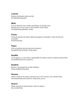 Linkinfo
Retorna informações sobre um link
Int linkinfo(string path);


Mkdir
Cria um diretório com o modo especificado em formato octal
Retorna true se tiver sucesso; caso contrário, retorna false.
Int mkdir(string pathname, modo);


Pclose
Fecha um ponteiro de arquivo aberto por popen(), retornando o status do processo
executado.
Int pclose(int fp);


Popen
Abre um ponteiro para um processo de arquivo
Int popen(string comando, string modo);


Readfile
Lê um arquivo e o envia para a saída padrão do sistema; retorna o número de bytes lidos
Int readfile(string nome_arquivo);


Readlink
Retorna o alvo(target) de um link simbólico
String readlink(string path);


Rename
Altera o nome de um arquivo. Retorna true se tiver sucesso; caso contrário false
Int rename(string nome_anterior, string nome_novo);


Rewind
Muda a posição do ponteiro para o inicio do arquivo
Int rewind(int fp);
 