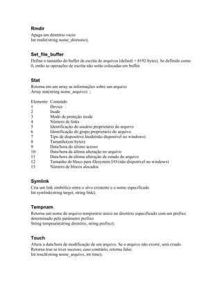 Rmdir
Apaga um diretório vazio
Int rmdir(string nome_diretorio);


Set_file_buffer
Define o tamanho do buffer de escrita de arquivos (default = 8192 bytes). Se definido como
0, então as operações de escrita não serão colocadas em buffer.


Stat
Retorna em um array as informações sobre um arquivo
Array stat(string nome_arquivo) ;

Elemento   Conteúdo
1          Device
2          Inode
3          Modo de proteção inode
4          Número de links
5          Identificação do usuário proprietário do arquivo
6          Identificação do grupo proprietário do arquivo
7          Tipo de dispositivo Inode(não disponível no windows)
8          Tamanho(em bytes)
9          Data/hora do último acesso
10         Data/hora da última alteração no arquivo
11         Data/hora da última alteração de estado do arquivo
12         Tamanho de bloco para filesystem I/O (não disponível no windows)
13         Número de blocos alocados


Symlink
Cria um link simbólico entre o alvo existente e o nome especificado
Int symlink(string target, string link);


Tempnam
Retorna um nome de arquivo temporário único no diretório especificado com um prefixo
determinado pelo parâmetro prefixo
String tempnam(string diretório, string prefixo);


Touch
Altera a data/hora de modificação de um arquivo. Se o arquivo não existir, será criado.
Retorna true se tiver sucesso; caso contrário, retorna false.
Int touch(string nome_arquivo, int time);
 
