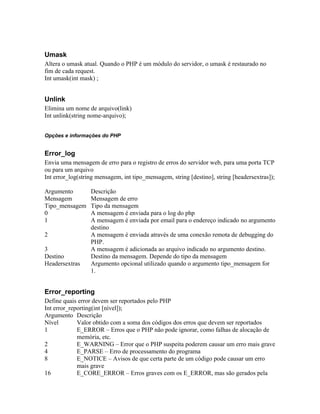 Umask
Altera o umask atual. Quando o PHP é um módulo do servidor, o umask é restaurado no
fim de cada request.
Int umask(int mask) ;


Unlink
Elimina um nome de arquivo(link)
Int unlink(string nome-arquivo);


Opções e informações do PHP


Error_log
Envia uma mensagem de erro para o registro de erros do servidor web, para uma porta TCP
ou para um arquivo
Int error_log(string mensagem, int tipo_mensagem, string [destino], string [headersextras]);

Argumento         Descrição
Mensagem          Mensagem de erro
Tipo_mensagem     Tipo da mensagem
0                 A mensagem é enviada para o log do php
1                 A mensagem é enviada por email para o endereço indicado no argumento
                  destino
2                 A mensagem é enviada através de uma conexão remota de debugging do
                  PHP.
3                 A mensagem é adicionada ao arquivo indicado no argumento destino.
Destino           Destino da mensagem. Depende do tipo da mensagem
Headersextras     Argumento opcional utilizado quando o argumento tipo_mensagem for
                  1.


Error_reporting
Define quais error devem ser reportados pelo PHP
Int error_reporting(int [nível]);
Argumento Descrição
Nível        Valor obtido com a soma dos códigos dos erros que devem ser reportados
1            E_ERROR – Erros que o PHP não pode ignorar, como falhas de alocação de
             memória, etc.
2            E_WARNING – Error que o PHP suspeita poderem causar um erro mais grave
4            E_PARSE – Erro de processamento do programa
8            E_NOTICE – Avisos de que certa parte de um código pode causar um erro
             mais grave
16           E_CORE_ERROR – Erros graves com os E_ERROR, mas são gerados pela
 