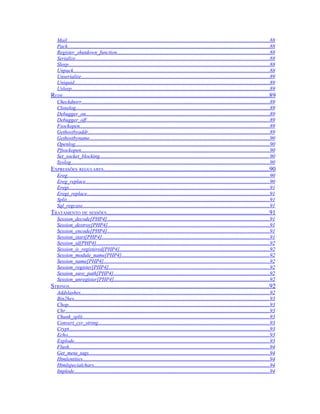 Mail...........................................................................................................................................................88
   Pack..........................................................................................................................................................88
   Register_shutdown_function.....................................................................................................................88
   Serialize....................................................................................................................................................88
   Sleep..........................................................................................................................................................88
   Unpack......................................................................................................................................................88
   Unserialize................................................................................................................................................89
   Uniquid.....................................................................................................................................................89
   Usleep.......................................................................................................................................................89
REDE...................................................................................................................................89
   Checkdnsrr................................................................................................................................................89
   Closelog....................................................................................................................................................89
   Debugger_on............................................................................................................................................89
   Debugger_off............................................................................................................................................89
   Fsockopen.................................................................................................................................................89
   Gethostbyaddr...........................................................................................................................................89
   Gethostbyname.........................................................................................................................................90
   Openlog.....................................................................................................................................................90
   Pfsockopen................................................................................................................................................90
   Set_socket_blocking..................................................................................................................................90
   Syslog........................................................................................................................................................90
EXPRESSÕES REGULARES.........................................................................................................90
   Ereg...........................................................................................................................................................90
   Ereg_replace.............................................................................................................................................90
   Eregi.........................................................................................................................................................91
   Eregi_replace...........................................................................................................................................91
   Split...........................................................................................................................................................91
   Sql_regcase...............................................................................................................................................91
TRATAMENTO DE SESSÕES.......................................................................................................91
   Session_decode[PHP4]............................................................................................................................91
   Session_destroy[PHP4]............................................................................................................................91
   Session_encode[PHP4]............................................................................................................................91
   Session_start[PHP4]................................................................................................................................91
   Session_id[PHP4]....................................................................................................................................92
   Session_is_registered[PHP4]...................................................................................................................92
   Session_module_name[PHP4].................................................................................................................92
   Session_name[PHP4]...............................................................................................................................92
   Session_register[PHP4]...........................................................................................................................92
   Session_save_path[PHP4].......................................................................................................................92
   Session_unregister[PHP4].......................................................................................................................92
STRINGS...............................................................................................................................92
   Addslashes................................................................................................................................................92
   Bin2hex.....................................................................................................................................................93
   Chop..........................................................................................................................................................93
   Chr............................................................................................................................................................93
   Chunk_split...............................................................................................................................................93
   Convert_cyr_string...................................................................................................................................93
   Crypt.........................................................................................................................................................93
   Echo..........................................................................................................................................................93
   Explode.....................................................................................................................................................93
   Flush.........................................................................................................................................................94
   Get_meta_tags..........................................................................................................................................94
   Htmlentities...............................................................................................................................................94
   Htmlspecialchars......................................................................................................................................94
   Implode.....................................................................................................................................................94
 