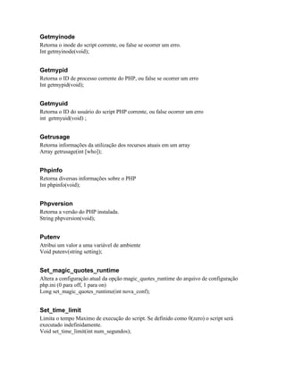 Getmyinode
Retorna o inode do script corrente, ou false se ocorrer um erro.
Int getmyinode(void);


Getmypid
Retorna o ID de processo corrente do PHP, ou false se ocorrer um erro
Int getmypid(void);


Getmyuid
Retorna o ID do usuário do script PHP corrente, ou false ocorrer um erro
int getmyuid(void) ;


Getrusage
Retorna informações da utilização dos recursos atuais em um array
Array getrusage(int [who]);


Phpinfo
Retorna diversas informações sobre o PHP
Int phpinfo(void);


Phpversion
Retorna a versão do PHP instalada.
String phpversion(void);


Putenv
Atribui um valor a uma variável de ambiente
Void putenv(string setting);


Set_magic_quotes_runtime
Altera a configuração atual da opção magic_quotes_runtime do arquivo de configuração
php.ini (0 para off, 1 para on)
Long set_magic_quotes_runtime(int nova_conf);


Set_time_limit
Limita o tempo Maximo de execução do script. Se definido como 0(zero) o script será
executado indefinidamente.
Void set_time_limit(int num_segundos);
 
