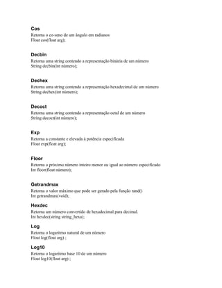 Cos
Retorna o co-seno de um ângulo em radianos
Float cos(float arg);


Decbin
Retorna uma string contendo a representação binária de um número
String decbin(int número);


Dechex
Retorna uma string contendo a representação hexadecimal de um número
String dechex(int número);


Decoct
Retorna uma string contendo a representação octal de um número
String decoct(int número);


Exp
Retorna a constante e elevada à potência especificada
Float exp(float arg);


Floor
Retorna o próximo número inteiro menor ou igual ao número especificado
Int floor(float número);


Getrandmax
Retorna o valor máximo que pode ser gerado pela função rand()
Int getrandmax(void);

Hexdec
Retorna um número convertido de hexadecimal para decimal.
Int hexdec(string string_hexa);

Log
Retorna o logaritmo natural de um número
Float log(float arg) ;

Log10
Retorna o logaritmo base 10 de um número
Float log10(float arg) ;
 