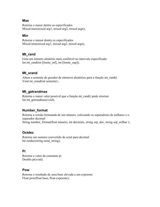 Max
Retorna o maior dentre os especificados
Mixed max(mixed arg1, mixed arg2, mixed argn);

Min
Retorna o menor dentre os especificados
Mixed min(mixed arg1, mixed arg2, mixed argn);


Mt_rand
Gera um número aleatório mais confiável no intervalo especificado
Int mt_rand(int [limite_inf], int [limite_sup]);


Mt_srand
Altera a semente do gerador de números aleatórios para a função mt_rand()
Void mt_srand(int semente) ;


Mt_getrandmax
Retorna o maior valor possível que a função mt_rand() pode retornar
Int mt_getrandmax(void);


Number_format
Retorna a versão formatada de um número, colocando os separadores de milhares e o
separador decimal
String number_format(float número, int decimais, string sep_dec, string sep_milhar );


Octdec
Retorna um numero convertido de octal para decimal
Int octdec(string octal_string);


Pi
Retorna o valor da constante pi
Double pi(void);


Pow
Retorna o resultado de uma base elevada a um expoente
Float pow(float base, float expoente);
 