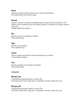 Rand
Retorna um número aleatório dentro de um intervalo especificado
Int rand(int [limit_inf], int [limi_sup]);


Round
Retorna o valor de um número arredondado para o número inteiro mais próximo. Se o
número estiver exatamente entre dois números inteiros, o resultado será sempre o número
inteiro par
Double rand(double número);


Sin
Retorna o seno de um ângulo em radianos
Float sin(float arg);


Sqrt
Retorna a raiz quadrada
Float sqrt(float arg );


Srand
Altera a semente do gerador de números aleatórios para a função
Void srand(int semente);


Tan
Retorna a tangente de um ângulo em radianos
Float tan(float arg);


Criptografia


Mcrypt_cbc
Criptografa/descriptografa dados no modo CBC
Int mcrypt_cbc(int cifra, string chave, string dados, int modo, string vetor_ini);


Mcrypt_cfb
Criptografa/descriptografa dados no modo CFB
Int mcrypt_cfb(int cifra, string chave, string dados, int modo, string vetor_ini);
 