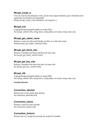 Mcrypt_create_iv
Cria um vetor de inicialização (vetor_ini) de uma origem aleatória, que é utilizado como
argumento nas funções de criptografia.
String mcrypt_create_iv(int tamanhoiv, int origemiv );


Mcrypt_ecb
Criptografa/descriptografa dados no modo ECB
Int mcrypt_ecb(int cifra, string chave, string dados, int modo, string vetor_ini);


Mcrypt_get_cipher_name
Retorna o nome da cifra especificada, ou false se a cifra não existir
String mcrypt_get_cipher_name(int cifra);


Mcrypt_get_block_size
Retorna o tamanho (em bytes) do bloco de uma cifra
Int mcrypt_get_block_size(int cifra);


Mcrypt_get_key_size
Retorna o tamanho (em bytes) da chave de uma cifra
Int mcrypt_get_key_size(int cifra);


Mcrypt_ofb
Criptografa/descriptografa dados no modo OFB
Int mcrypt_ofb(int cifra, string chave, string dados, int modo, string vetor_ini);

Funções diversas



Connection_aborted
Retorna true se um cliente desconectou
Int connection_aborted(void);


Connection_status
Retorna o status de uma conexão
Int connection_status(void);


Connection_timeout
Retorna true se o tempo de execução do script foi excedido
 
