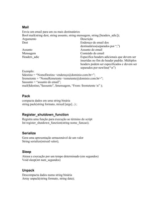Mail
Envia um email para um ou mais destinatários
Bool mail(string dest, string assunto, string mensagem, string [headers_adic]);
Argumento                                       Descrição
Dest                                            Endereço de email dos
                                                destinatários(separados por “,”)
Assunto                                         Assunto do email
Mensagem                                        Conteúdo do email
Headers_adic                                    Especifica headers adicionais que devem ser
                                                inseridas no fim do header padrão. Múltiplos
                                                headers podem ser especificados e devem ser
                                                separados por newline(“n”)
Exemplo:
$destino = “NomeDestino <endereço@dominio.com.br>”;
$remetente = “NomeRemetente <remetente@dominio.com.br>”;
$assunto = “assunto do email”;
mail($destino,”$assunto”, $mensagem, “From: $remetente n” );


Pack
compacta dados em uma string binária
string pack(string formato, mixed [args]...) ;


Register_shutdown_function
Registra uma função para execução ao término do script
Int register_shutdown_function(string nome_funcao);


Serialize
Gera uma apresentação armazenável de um valor
String serialize(mixed valor);


Sleep
Atrasa a execução por um tempo determinado (em segundos)
Void sleep(int num_segundos)


Unpack
Descompacta dados numa string binária
Array unpack(string formato, string data);
 