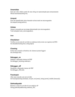 Unserialize
Gera um valor válido a partir de uma string em representação para armazenameto
Mixed unserialize(string str);


Uniquid
Gera um identificador único baseado na hora atual em microsegundos
Int uniquid (string prefixo);


Usleep
Atrasa a execução por um tempo determinado (em microsegundos)
Void usleep(int num_microsegundos);


Rede


Checkdnsrr
Verifica se um nome de servidor ou endereço de Ip existe nos registros de DNS
Int checkdnsrr(string host, string [tipo])


Closelog
Fecha uma conexão ao histórico do sistema (system logger)
Int closelog(void) ;


Debugger_on
Habilita o depurador interno do PHP
Int debugger_on(string endereço);


Debugger_off
Desabilita o depurador interno do PHP
Int debugger_off(void);


Fsockopen
Abre uma conexão com um servidor
Int fsockopen(string hostname, int port, int [errno], string [errstr], double [timeout]);


Gethostbyaddr
Retorna o nome do servidor de um endereço IP
String gethostbyaddr(string endereço_IP);
 