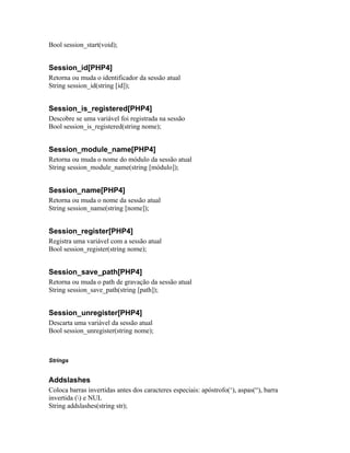 Bool session_start(void);


Session_id[PHP4]
Retorna ou muda o identificador da sessão atual
String session_id(string [id]);


Session_is_registered[PHP4]
Descobre se uma variável foi registrada na sessão
Bool session_is_registered(string nome);


Session_module_name[PHP4]
Retorna ou muda o nome do módulo da sessão atual
String session_module_name(string [módulo]);


Session_name[PHP4]
Retorna ou muda o nome da sessão atual
String session_name(string [nome]);


Session_register[PHP4]
Registra uma variável com a sessão atual
Bool session_register(string nome);


Session_save_path[PHP4]
Retorna ou muda o path de gravação da sessão atual
String session_save_path(string [path]);


Session_unregister[PHP4]
Descarta uma variável da sessão atual
Bool session_unregister(string nome);



Strings


Addslashes
Coloca barras invertidas antes dos caracteres especiais: apóstrofo(‘), aspas(“), barra
invertida () e NUL
String addslashes(string str);
 