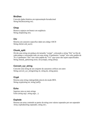 Bin2hex
Converte dados binários em representação hexadecimal
String bin2hex(string str);


Chop
Remove espaços em branco em seqüência
String chop(string str);


Chr
Retorna um caractere especifico dado um código ASCII
String chr(int cód_ascii);


Chunk_split
Divide uma string em pedaços de tamanho “compr”, colocando a string “fim” no fim de
cada pedaço e retornando tudo em uma string. O parâmetro “compr” tem valor padrão de
76 e o parâmetro “fim” tem valor padrão de “rn” caso esses não sejam especificados.
String chunck_split(string texto, int [compr], string [fim]);


Convert_cyr_string
Converte uma string de um conjunto de caracteres cirílicos em outro
String convert_cyr_string(string str, string de, string para);


Crypt
Retorna uma string criptografada através do modo DES.
String crypt(string str, string [salf]);


Echo
Imprime uma ou mais strings
Echo (string arg1, string argn....);


Explode
Retorna um array contendo as partes da string com valores separados por um separador
Array explode(string separador, string str) ;
 