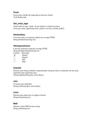Flush
Envia todo o buffer de impressão ao browser cliente
Void flush(void);


Get_meta_tags
Extrai todas as tags <meta> de um arquivo e retorna um array
Array get_meta_tags(string nome_arquivo, int [use_include_path]) ;


Htmlentities
Converte todos os caracteres aplicáveis em tags HTML
String htmlentities(string str);


Htmlspecialchars
Converte caracteres especiais em tags HTML
String htmlspecialchars(string str);
Caracter Descrição
‘&’        ‘&amp;’
‘”’        ‘"’
‘<’        ‘<’
‘>’        ‘>’


Implode
Retorna uma string contendo a representação string de todos os elementos de um array
separados pelo argumento glue
String implode(string glue, array fatias);


Join
O mesmo que implode()
String join(string glue, array fatias);


Ltrim
Retorna uma string sem os espaços iniciais
String ltrim(string str);


Md5
Retorna o hash MD5 de uma string
String md5(string str);
 