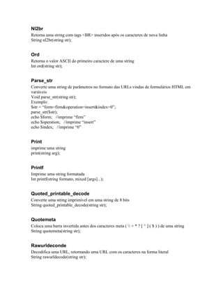 Nl2br
Retorna uma string com tags <BR> inseridos após os caracteres de nova linha
String nl2br(string str);


Ord
Retorna o valor ASCII do primeiro caractere de uma string
Int ord(string str);


Parse_str
Converte uma string de parâmetros no formato das URLs vindas de formulários HTML em
variáveis
Void parse_str(string str);
Exemplo:
$str = “form=firm&operation=insert&index=0”;
parse_str($str);
echo $form; //imprime “firm”
echo $operation; //imprime “insert”
echo $index; //imprime “0”


Print
imprime uma string
print(string arg);


Printf
Imprime uma string formatada
Int printf(string formato, mixed [args]...);


Quoted_printable_decode
Converte uma string imprimível em uma string de 8 bits
String quoted_printable_decode(string str);


Quotemeta
Coloca uma barra invertida antes dos caracteres meta (  + * ? [ ^ ] ( $ ) ) de uma string
String quotemeta(string str);


Rawurldeconde
Decodifica uma URL, retornando uma URL com os caracteres na forma literal
String rawurldecode(string str);
 