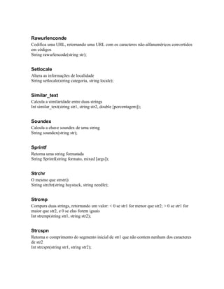 Rawurlenconde
Codifica uma URL, retornando uma URL com os caracteres não-alfanuméricos convertidos
em códigos
String rawurlencode(string str);


Setlocale
Altera as informações de localidade
String setlocale(string categoria, string locale);


Similar_text
Calcula a similaridade entre duas strings
Int similar_text(string str1, string str2, double [porcentagem]);


Soundex
Calcula a chave soundex de uma string
String soundex(string str);


Sprintf
Retorna uma string formatada
String Sprintf(string formato, mixed [args]);


Strchr
O mesmo que strstr()
String strchr(string haystack, string needle);


Strcmp
Compara duas strings, retornando um valor: < 0 se str1 for menor que str2; > 0 se str1 for
maior que str2, e 0 se elas forem iguais
Int strcmp(string str1, string str2);


Strcspn
Retorna o comprimento do segmento inicial de str1 que não contem nenhum dos caracteres
de str2
Int strcspn(string str1, string str2);
 