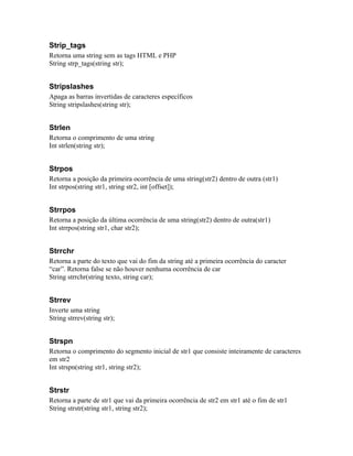 Strip_tags
Retorna uma string sem as tags HTML e PHP
String strp_tags(string str);


Stripslashes
Apaga as barras invertidas de caracteres específicos
String stripslashes(string str);


Strlen
Retorna o comprimento de uma string
Int strlen(string str);


Strpos
Retorna a posição da primeira ocorrência de uma string(str2) dentro de outra (str1)
Int strpos(string str1, string str2, int [offset]);


Strrpos
Retorna a posição da última ocorrência de uma string(str2) dentro de outra(str1)
Int strrpos(string str1, char str2);


Strrchr
Retorna a parte do texto que vai do fim da string até a primeira ocorrência do caracter
“car”. Retorna false se não houver nenhuma ocorrência de car
String strrchr(string texto, string car);


Strrev
Inverte uma string
String strrev(string str);


Strspn
Retorna o comprimento do segmento inicial de str1 que consiste inteiramente de caracteres
em str2
Int strspn(string str1, string str2);


Strstr
Retorna a parte de str1 que vai da primeira ocorrência de str2 em str1 até o fim de str1
String strstr(string str1, string str2);
 