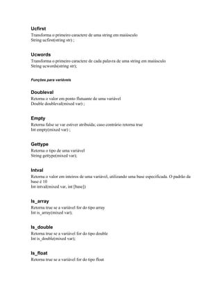 Ucfirst
Transforma o primeiro caractere de uma string em maiúsculo
String ucfirst(string str) ;


Ucwords
Transforma o primeiro caractere de cada palavra de uma string em maiúsculo
String ucwords(string str);


Funções para variáveis


Doubleval
Retorna o valor em ponto flutuante de uma variável
Double doubleval(mixed var) ;


Empty
Retorna false se var estiver atribuída; caso contrário retorna true
Int empty(mixed var) ;


Gettype
Retorna o tipo de uma variável
String gettype(mixed var);


Intval
Retorna o valor em inteiros de uma variável, utilizando uma base especificada. O padrão da
base é 10
Int intval(mixed var, int [base])


Is_array
Retorna true se a variável for do tipo array
Int is_array(mixed var);


Is_double
Retorna true se a variável for do tipo double
Int is_double(mixed var);


Is_float
Retorna true se a variável for do tipo float
 