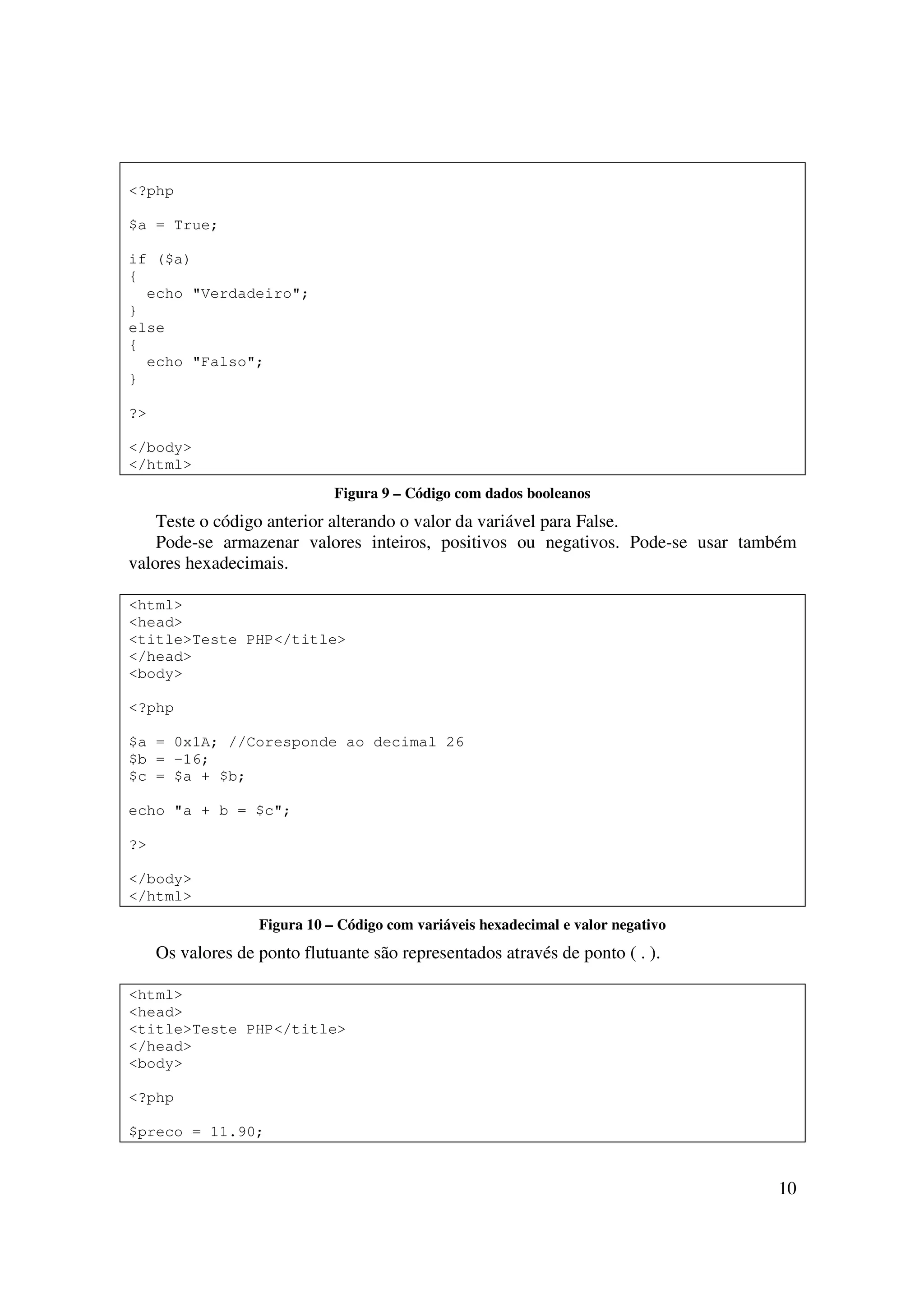<?php

$a = True;

if ($a)
{
  echo "Verdadeiro";
}
else
{
  echo "Falso";
}

?>

</body>
</html>
                              Figura 9 – Código com dados booleanos
    Teste o código anterior alterando o valor da variável para False.
    Pode-se armazenar valores inteiros, positivos ou negativos. Pode-se usar também
valores hexadecimais.

<html>
<head>
<title>Teste PHP</title>
</head>
<body>

<?php

$a = 0x1A; //Coresponde ao decimal 26
$b = -16;
$c = $a + $b;

echo "a + b = $c";

?>

</body>
</html>
                   Figura 10 – Código com variáveis hexadecimal e valor negativo
     Os valores de ponto flutuante são representados através de ponto ( . ).

<html>
<head>
<title>Teste PHP</title>
</head>
<body>

<?php

$preco = 11.90;


                                                                                   10
 