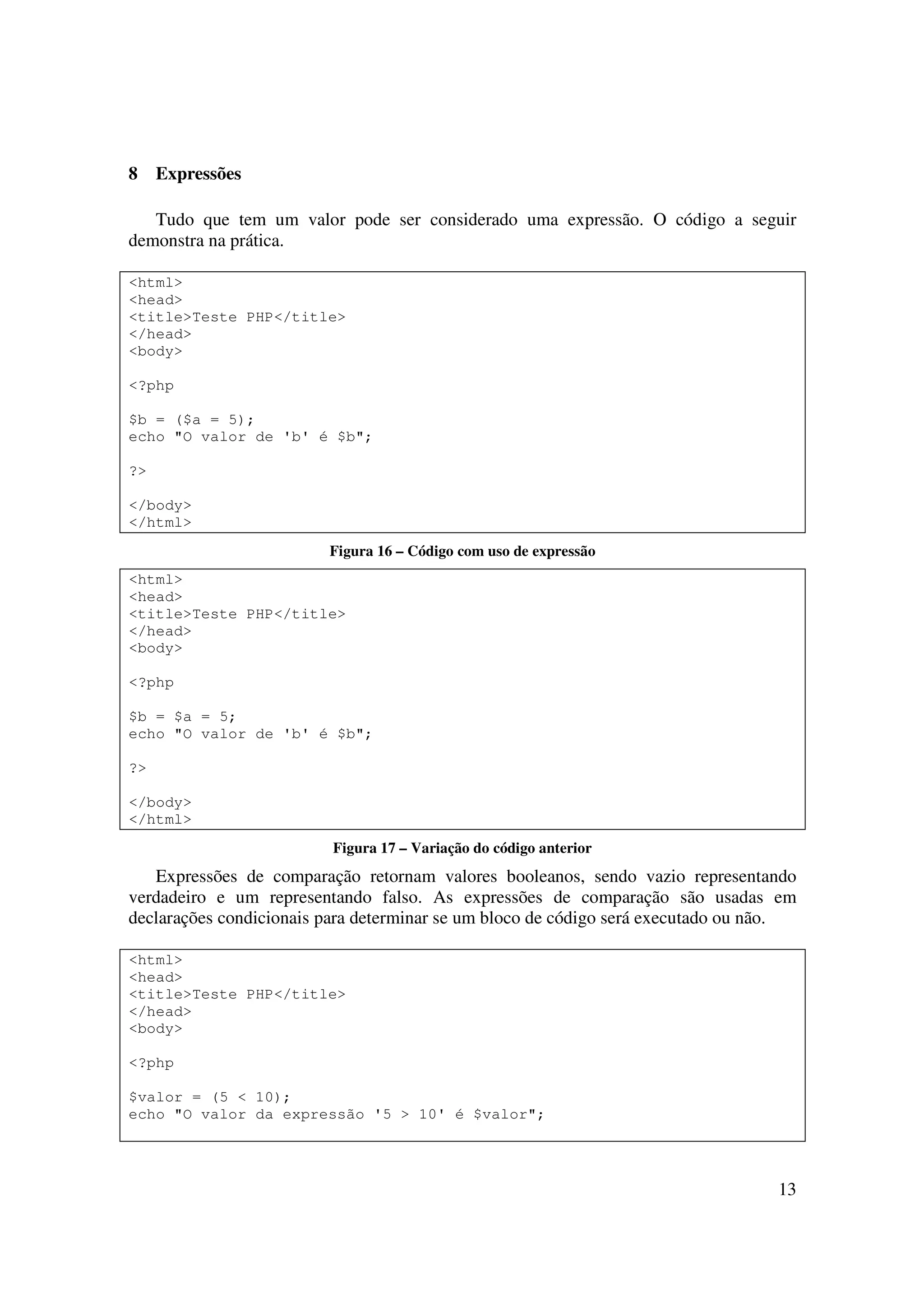 8    Expressões

   Tudo que tem um valor pode ser considerado uma expressão. O código a seguir
demonstra na prática.

<html>
<head>
<title>Teste PHP</title>
</head>
<body>

<?php

$b = ($a = 5);
echo "O valor de 'b' é $b";

?>

</body>
</html>
                         Figura 16 – Código com uso de expressão
<html>
<head>
<title>Teste PHP</title>
</head>
<body>

<?php

$b = $a = 5;
echo "O valor de 'b' é $b";

?>

</body>
</html>
                          Figura 17 – Variação do código anterior
   Expressões de comparação retornam valores booleanos, sendo vazio representando
verdadeiro e um representando falso. As expressões de comparação são usadas em
declarações condicionais para determinar se um bloco de código será executado ou não.

<html>
<head>
<title>Teste PHP</title>
</head>
<body>

<?php

$valor = (5 < 10);
echo "O valor da expressão '5 > 10' é $valor";




                                                                                  13
 
