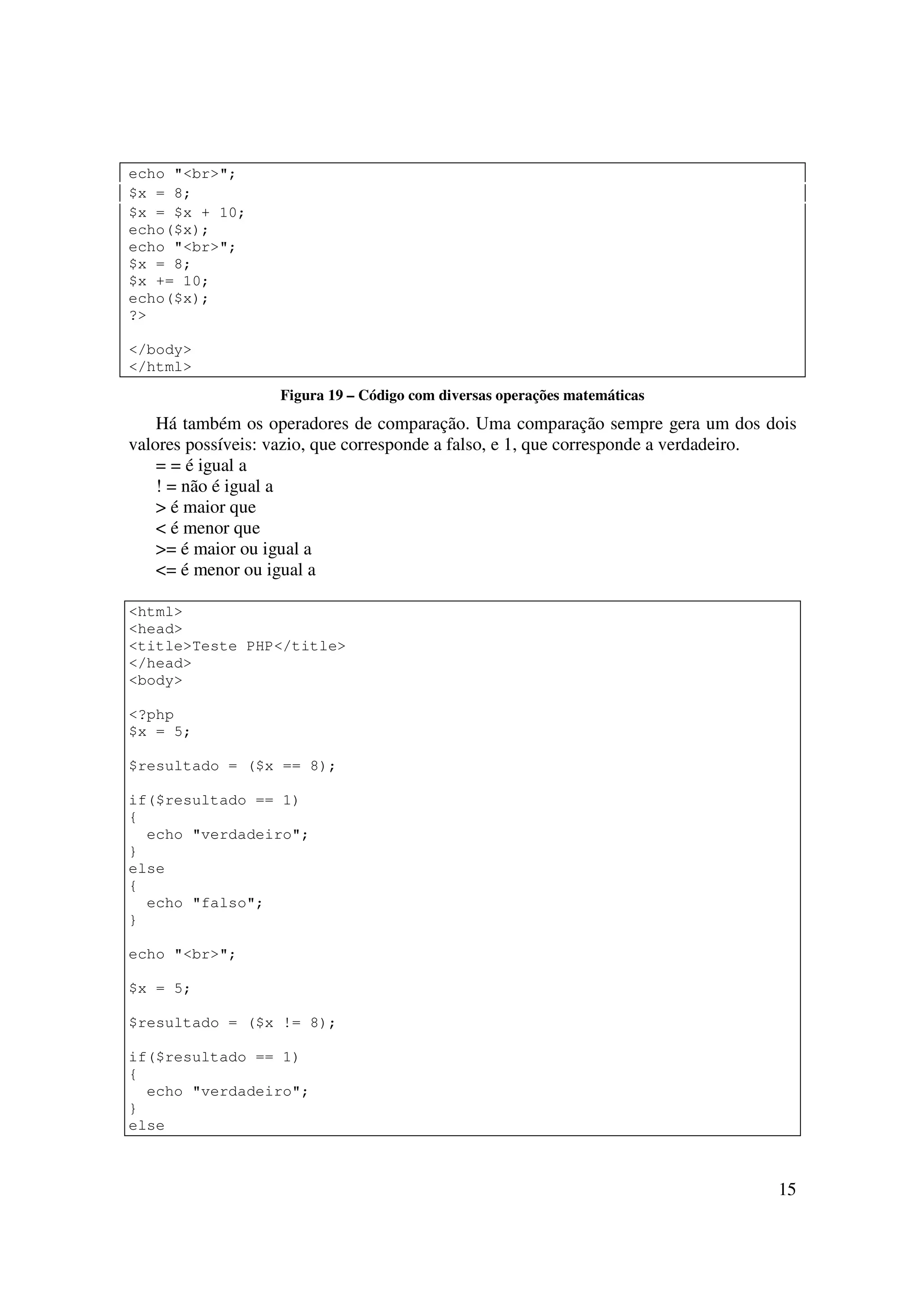 echo "<br>";
$x = 8;
$x = $x + 10;
echo($x);
echo "<br>";
$x = 8;
$x += 10;
echo($x);
?>

</body>
</html>
                   Figura 19 – Código com diversas operações matemáticas
    Há também os operadores de comparação. Uma comparação sempre gera um dos dois
valores possíveis: vazio, que corresponde a falso, e 1, que corresponde a verdadeiro.
    = = é igual a
    ! = não é igual a
    > é maior que
    < é menor que
    >= é maior ou igual a
    <= é menor ou igual a

<html>
<head>
<title>Teste PHP</title>
</head>
<body>

<?php
$x = 5;

$resultado = ($x == 8);

if($resultado == 1)
{
  echo "verdadeiro";
}
else
{
  echo "falso";
}

echo "<br>";

$x = 5;

$resultado = ($x != 8);

if($resultado == 1)
{
  echo "verdadeiro";
}
else



                                                                                  15
 