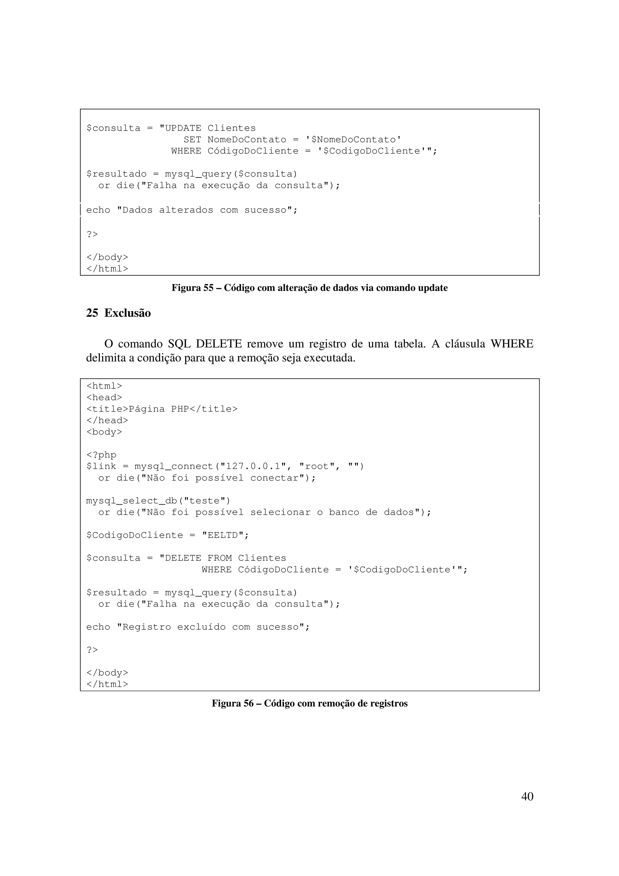 $consulta = "UPDATE Clientes
                SET NomeDoContato = '$NomeDoContato'
              WHERE CódigoDoCliente = '$CodigoDoCliente'";

$resultado = mysql_query($consulta)
  or die("Falha na execução da consulta");

echo "Dados alterados com sucesso";

?>

</body>
</html>
              Figura 55 – Código com alteração de dados via comando update

25 Exclusão

    O comando SQL DELETE remove um registro de uma tabela. A cláusula WHERE
delimita a condição para que a remoção seja executada.

<html>
<head>
<title>Página PHP</title>
</head>
<body>

<?php
$link = mysql_connect("127.0.0.1", "root", "")
  or die("Não foi possível conectar");

mysql_select_db("teste")
  or die("Não foi possível selecionar o banco de dados");

$CodigoDoCliente = "EELTD";

$consulta = "DELETE FROM Clientes
                   WHERE CódigoDoCliente = '$CodigoDoCliente'";

$resultado = mysql_query($consulta)
  or die("Falha na execução da consulta");

echo "Registro excluído com sucesso";

?>

</body>
</html>
                      Figura 56 – Código com remoção de registros




                                                                             40
 