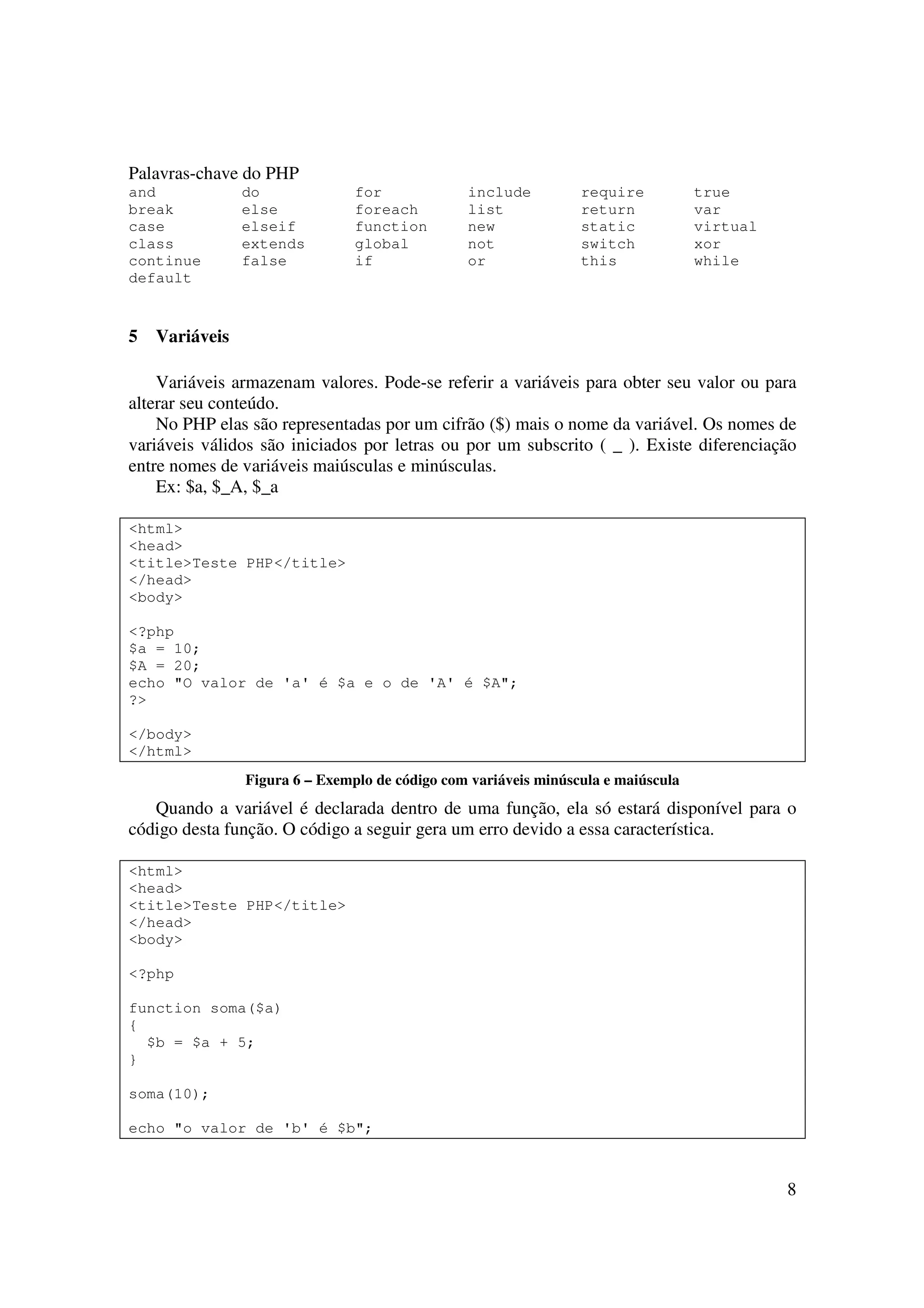 Palavras-chave do PHP
and             do              for             include          require           true
break           else            foreach         list             return            var
case            elseif          function        new              static            virtual
class           extends         global          not              switch            xor
continue        false           if              or               this              while
default


5   Variáveis

    Variáveis armazenam valores. Pode-se referir a variáveis para obter seu valor ou para
alterar seu conteúdo.
    No PHP elas são representadas por um cifrão ($) mais o nome da variável. Os nomes de
variáveis válidos são iniciados por letras ou por um subscrito ( _ ). Existe diferenciação
entre nomes de variáveis maiúsculas e minúsculas.
    Ex: $a, $_A, $_a

<html>
<head>
<title>Teste PHP</title>
</head>
<body>

<?php
$a = 10;
$A = 20;
echo "O valor de 'a' é $a e o de 'A' é $A";
?>

</body>
</html>
                Figura 6 – Exemplo de código com variáveis minúscula e maiúscula
   Quando a variável é declarada dentro de uma função, ela só estará disponível para o
código desta função. O código a seguir gera um erro devido a essa característica.

<html>
<head>
<title>Teste PHP</title>
</head>
<body>

<?php

function soma($a)
{
  $b = $a + 5;
}

soma(10);

echo "o valor de 'b' é $b";



                                                                                             8
 