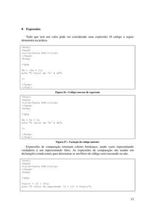 8    Expressões

   Tudo que tem um valor pode ser considerado uma expressão. O código a seguir
demonstra na prática.

<html>
<head>
<title>Teste PHP</title>
</head>
<body>

<?php

$b = ($a = 5);
echo "O valor de 'b' é $b";

?>

</body>
</html>
                         Figura 16 – Código com uso de expressão
<html>
<head>
<title>Teste PHP</title>
</head>
<body>

<?php

$b = $a = 5;
echo "O valor de 'b' é $b";

?>

</body>
</html>
                          Figura 17 – Variação do código anterior
   Expressões de comparação retornam valores booleanos, sendo vazio representando
verdadeiro e um representando falso. As expressões de comparação são usadas em
declarações condicionais para determinar se um bloco de código será executado ou não.

<html>
<head>
<title>Teste PHP</title>
</head>
<body>

<?php

$valor = (5 < 10);
echo "O valor da expressão '5 > 10' é $valor";




                                                                                  13
 