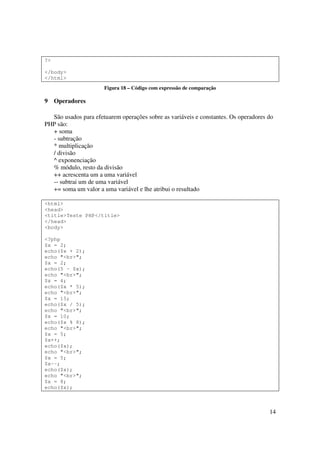 ?>

</body>
</html>
                      Figura 18 – Código com expressão de comparação

9    Operadores

  São usados para efetuarem operações sobre as variáveis e constantes. Os operadores do
PHP são:
  + soma
  - subtração
  * multiplicação
  / divisão
  ^ exponenciação
  % módulo, resto da divisão
  ++ acrescenta um a uma variável
  -- subtrai um de uma variável
  += soma um valor a uma variável e lhe atribui o resultado

<html>
<head>
<title>Teste PHP</title>
</head>
<body>

<?php
$x = 2;
echo($x + 2);
echo "<br>";
$x = 2;
echo(5 - $x);
echo "<br>";
$x = 4;
echo($x * 5);
echo "<br>";
$x = 15;
echo($x / 5);
echo "<br>";
$x = 10;
echo($x % 8);
echo "<br>";
$x = 5;
$x++;
echo($x);
echo "<br>";
$x = 5;
$x--;
echo($x);
echo "<br>";
$x = 8;
echo($x);



                                                                                     14
 
