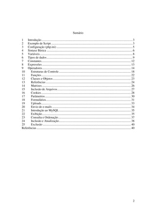 Sumário

1   Introdução....................................................................................................................... 3
2   Exemplo de Script .......................................................................................................... 3
3   Configuração (php.ini) ................................................................................................... 5
4   Sintaxe Básica ................................................................................................................ 6
5   Variáveis......................................................................................................................... 8
6   Tipos de dados................................................................................................................ 9
7   Constantes..................................................................................................................... 12
8   Expressões .................................................................................................................... 13
9   Operadores.................................................................................................................... 14
10     Estruturas de Controle .............................................................................................. 18
11     Funções..................................................................................................................... 22
12     Classes e Objetos...................................................................................................... 23
13     Referências ............................................................................................................... 24
14     Matrizes .................................................................................................................... 26
15     Inclusão de Arquivos................................................................................................ 27
16     Cookies ..................................................................................................................... 28
17     Parâmetros ................................................................................................................ 30
18     Formulários............................................................................................................... 31
19     Uploads..................................................................................................................... 33
20     Envio de e-mails ....................................................................................................... 34
21     Introdução ao MySQL.............................................................................................. 35
22     Exibição.................................................................................................................... 35
23     Consulta e Ordenação............................................................................................... 37
24     Inclusão e Atualização.............................................................................................. 38
25     Exclusão ................................................................................................................... 40
Referências ........................................................................................................................... 40




                                                                                                                                        2
 