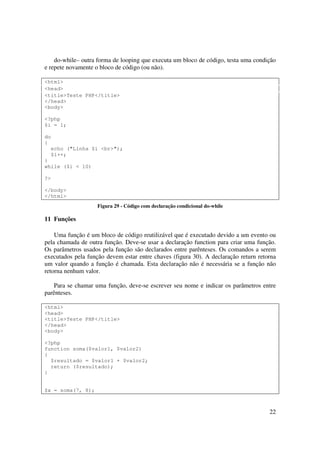 do-while– outra forma de looping que executa um bloco de código, testa uma condição
e repete novamente o bloco de código (ou não).

<html>
<head>
<title>Teste PHP</title>
</head>
<body>

<?php
$i = 1;

do
{
  echo ("Linha $i <br>");
  $i++;
}
while ($i < 10)

?>

</body>
</html>
                    Figura 29 - Código com declaração condicional do-while

11 Funções

    Uma função é um bloco de código reutilizável que é executado devido a um evento ou
pela chamada de outra função. Deve-se usar a declaração function para criar uma função.
Os parâmetros usados pela função são declarados entre parênteses. Os comandos a serem
executados pela função devem estar entre chaves (figura 30). A declaração return retorna
um valor quando a função é chamada. Esta declaração não é necessária se a função não
retorna nenhum valor.

    Para se chamar uma função, deve-se escrever seu nome e indicar os parâmetros entre
parênteses.

<html>
<head>
<title>Teste PHP</title>
</head>
<body>

<?php
function soma($valor1, $valor2)
{
  $resultado = $valor1 + $valor2;
  return ($resultado);
}


$x = soma(7, 8);



                                                                                     22
 