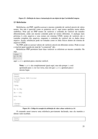Figura 33 – Definição de classe e instanciação de um objeto do tipo CarrinhoDeCompras

13 Referências

    Referências, em PHP, significa acessar o mesmo conteúdo de variável através de vários
nomes. Isto não é parecido como os ponteiros em C: aqui temos apelidos numa tabela
simbólica. Note que no PHP nomes de variáveis e conteúdo de variável são tratados
diferentemente, então um mesmo conteúdo pode ter nomes diferentes. A analogia mais
próxima é a dos arquivos e seus nomes em sistemas UNIX: nomes de variáveis são o
caminho completo dos arquivos, enquanto o conteúdo da variável são os dados desse
arquivo. Assim, referências pode ser tomadas como os links físicos dentro do sistema de
arquivos UNIX.
    No PHP, pode-se acessar valores de variáveis através de diferentes nomes. Pode-se usar
o sinal de igual seguido do sinal de “e comercial” (&).
    Referências PHP permitem fazer duas variáveis se referirem ao mesmo conteúdo. Ou
seja:
<?php
$a =& $b
?>
aqui $a e $b apontam para a mesma variável.

         Nota: $a e $b são completamente iguais aqui, mas não porque $a está
         apontando para $b ou vice versa, mas sim que $a e $b apontam para o
         mesmo lugar.

<html>
<head>
<title>Teste PHP</title>
</head>
<body>

<?php

$a =& $b;

$b = 100;

echo $a;

?>

</body>
</html>
             Figura 34 – Código de exemplo de atribuição de valor a duas variáveis (a e b)
    O comando unset remove uma referência previamente declarada, mas ela mantém o
último valor recebido.

<html>
<head>



                                                                                                25
 