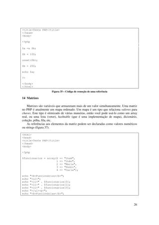 <title>Teste PHP</title>
</head>
<body>

<?php

$a =& $b;

$b = 100;

unset($b);

$b = 200;

echo $a;

?>

</body>
</html>
                      Figura 35 – Código de remoção de uma referência

14 Matrizes

    Matrizes são variáveis que armazenam mais de um valor simultaneamente. Uma matriz
no PHP é atualmente um mapa ordenado. Um mapa é um tipo que relaciona valores para
chaves. Este tipo é otimizado de várias maneiras, então você pode usá-lo como um array
real, ou uma lista (vetor), hashtable (que é uma implementação de mapa), dicionário,
coleção, pilha, fila, etc.
    As referências aos elementos da matriz podem ser declaradas como valores numéricos
ou strings (figura 37).

<html>
<head>
<title>Teste PHP</title>
</head>
<body>

<?php

$funcionarios = array(0     =>   "José",
                      1     =>   "João",
                      2     =>   "Maria",
                      3     =>   "Pedro",
                      4     =>   "Carla");

echo   "<b>Funcionários</b>";
echo   "<ul>";
echo   "<li>" . $funcionarios[0];
echo   "<li>" . $funcionarios[1];
echo   "<li>" . $funcionarios[3];
echo   "</ul><p>";
echo   "<b>Funcionárias</b>";



                                                                                   26
 