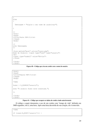 }
else
{

    $mensagem = "Digite o seu nome de usuário<p>";

}

?>
<html>
<head>
<title>Teste PHP</title>
</head>
<body>

<?
echo $mensagem;
?>

<form method="post" action="teste.php">
Nome de Usuário: <input type="text" name="usuario">
<br>
<input type="submit" value="Enviar">
</form>

</body>
</html>
                 Figura 40 – Código que cria um cookie com o nome do usuário


<html>
<head>
<title>Página PHP</title>
</head>
<body>

<?php

$user = $_COOKIE["usuario"];

echo "O usuário $user está conectado.";

?>

</body>
</html>
            Figura 41 – Código que recupera os dados do cookie criado anteriormente
   O código a seguir demonstra o uso de um cookie com “tempo de vida” definido em
3600 segundos, isto é, uma hora. Após uma hora decorrida de sua criação, ele é removido.

<?php

if (isset($_POST['usuario'])) {




                                                                                      29
 
