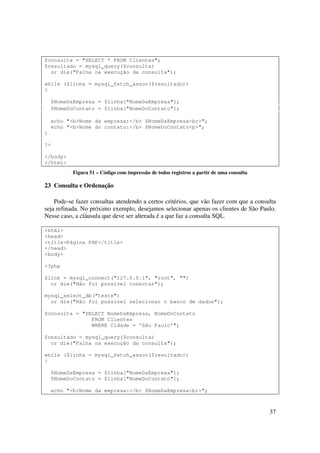 $consulta = "SELECT * FROM Clientes";
$resultado = mysql_query($consulta)
  or die("Falha na execução da consulta");

while ($linha = mysql_fetch_assoc($resultado))
{

    $NomeDaEmpresa = $linha["NomeDaEmpresa"];
    $NomeDoContato = $linha["NomeDoContato"];

    echo "<b>Nome da empresa:</b> $NomeDaEmpresa<br>";
    echo "<b>Nome do contato:</b> $NomeDoContato<p>";
}

?>

</body>
</html>
           Figura 51 – Código com impressão de todos registros a partir de uma consulta

23 Consulta e Ordenação

    Pode-se fazer consultas atendendo a certos critérios, que vão fazer com que a consulta
seja refinada. No próximo exemplo, desejamos selecionar apenas os clientes de São Paulo.
Nesse caso, a cláusula que deve ser alterada é a que faz a consulta SQL.

<html>
<head>
<title>Página PHP</title>
</head>
<body>

<?php

$link = mysql_connect("127.0.0.1", "root", "")
  or die("Não foi possível conectar");

mysql_select_db("teste")
  or die("Não foi possível selecionar o banco de dados");

$consulta = "SELECT NomeDaEmpresa, NomeDoContato
               FROM Clientes
               WHERE Cidade = 'São Paulo'";

$resultado = mysql_query($consulta)
  or die("Falha na execução da consulta");

while ($linha = mysql_fetch_assoc($resultado))
{

    $NomeDaEmpresa = $linha["NomeDaEmpresa"];
    $NomeDoContato = $linha["NomeDoContato"];

    echo "<b>Nome da empresa:</b> $NomeDaEmpresa<br>";



                                                                                          37
 