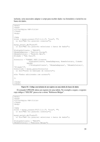 inclusão, seria necessário adaptar o script para receber dados via formulário e incluí-los no
banco de dados.

<html>
<head>
<title>Página PHP</title>
</head>
<body>

<?php
$link = mysql_connect("127.0.0.1", "root", "")
  or die("Não foi possível conectar");

mysql_select_db("teste")
  or die("Não foi possível selecionar o banco de dados");

$CodigoDoCliente = "EELTD";
$NomeDaEmpresa = "Editora Europa";
$NomeDoContato = "Rodolfo Melo";
$Cidade = "São Paulo";

$consulta = "INSERT INTO Clientes
               (CódigoDoCliente, NomeDaEmpresa, NomeDoContato, Cidade)
             VALUES
               ('$CodigoDoCliente', '$NomeDaEmpresa', '$NomeDoContato',
'$Cidade')";
$resultado = mysql_query($consulta)
  or die("Falha na execução da consulta");

echo "Dados adicionados com sucesso";

?>

</body>
</html>
          Figura 54 – Código com inclusão de um registro em uma tabela do banco de dados
    O comando UPDATE altera um registro de uma tabela. No exemplo a seguir, o registro
cujo código é “EELTD” passa a ter o nome “Robinson Melgar”.

<html>
<head>
<title>Página PHP</title>
</head>
<body>

<?php
$link = mysql_connect("127.0.0.1", "root", "")
  or die("Não foi possível conectar");

mysql_select_db("teste")
  or die("Não foi possível selecionar o banco de dados");

$CodigoDoCliente = "EELTD";
$NomeDoContato = "Robinson Melgar";


                                                                                           39
 