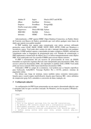 Adabas D            Ingres        Oracle (OCI7 and OCI8)
       dBase               InterBase     Ovrimos
       Empress             FrontBase     PostgreSQL
       FilePro (read-only) mSQL          Solid
       Hyperwave           Direct MS-SQL Sybase
       IBM DB2             MySQL         Velocis
       Informix            ODBC          Unix dbm

    Adicionalmente, o PHP suporta ODBC (Open Database Connection, ou Padrão Aberto
de Conexão com Bancos de Dados), permitindo que você utilize qualquer outro banco de
dados que suporte esse padrão mundial.
    O PHP também tem suporte para comunicação com outros serviços utilizando
protocolos como LDAP, IMAP, SNMP, NNTP, POP3, HTTP, COM (em Windows) e
incontáveis outros. Você pode abrir sockets de rede e interagir diretamente com qualquer
protocolo. O PHP também suporta o intercâmbio de dados complexos WDDX, utilizado em
virtualmente todas as linguagens de programação para web. Falando de comunicação, o
PHP implementa a instanciação de objetos Java e os utiliza transparentemente como objetos
PHP. Você ainda pode usar sua extensão CORBA para acessar objetos remotos.
    O PHP é extremamente útil em recursos de processamento de texto, do POSIX
Estendido ou expressões regulares Perl até como interpretador para documentos XML. Para
acessar e processar documentos XML, são suportados os padrões SAX e DOM. Você ainda
pode usar nossa extensão XSLT para transformar documentos XML.
    Utilizando o PHP no campo do e-commerce, você poderá usar as funções específicas
para Cybescash, CyberMUT, Verysign Payflow Pro e CCVS, práticos sistemas de
pagamento online.
    Por último mas longe de terminar, temos também outras extensões interessantes:
funções para o search engine mnoGoSearch, funções para Gateway IRC, vários utilitários
de compressão (gzip, bz2), calendário e conversões de datas, tradução, etc.

3   Configuração (php.ini)

    As configurações do PHP ficam armazenadas em um arquivo denominado php.ini e que
é carregado cada vez que o servidor é iniciado. No Windows, ele fica na pasta c:Windows.
    Exemplo:

    [PHP]

   ;;;;;;;;;;;
   ; WARNING ;
   ;;;;;;;;;;;
   ; This is the default settings file for new PHP installations.
   ; By default, PHP installs itself with a configuration suitable for
   ; development purposes, and *NOT* for production purposes.
   ; For several security-oriented considerations that should be taken
   ; before going online with your site, please consult php.ini-
recommended


                                                                                       5
 