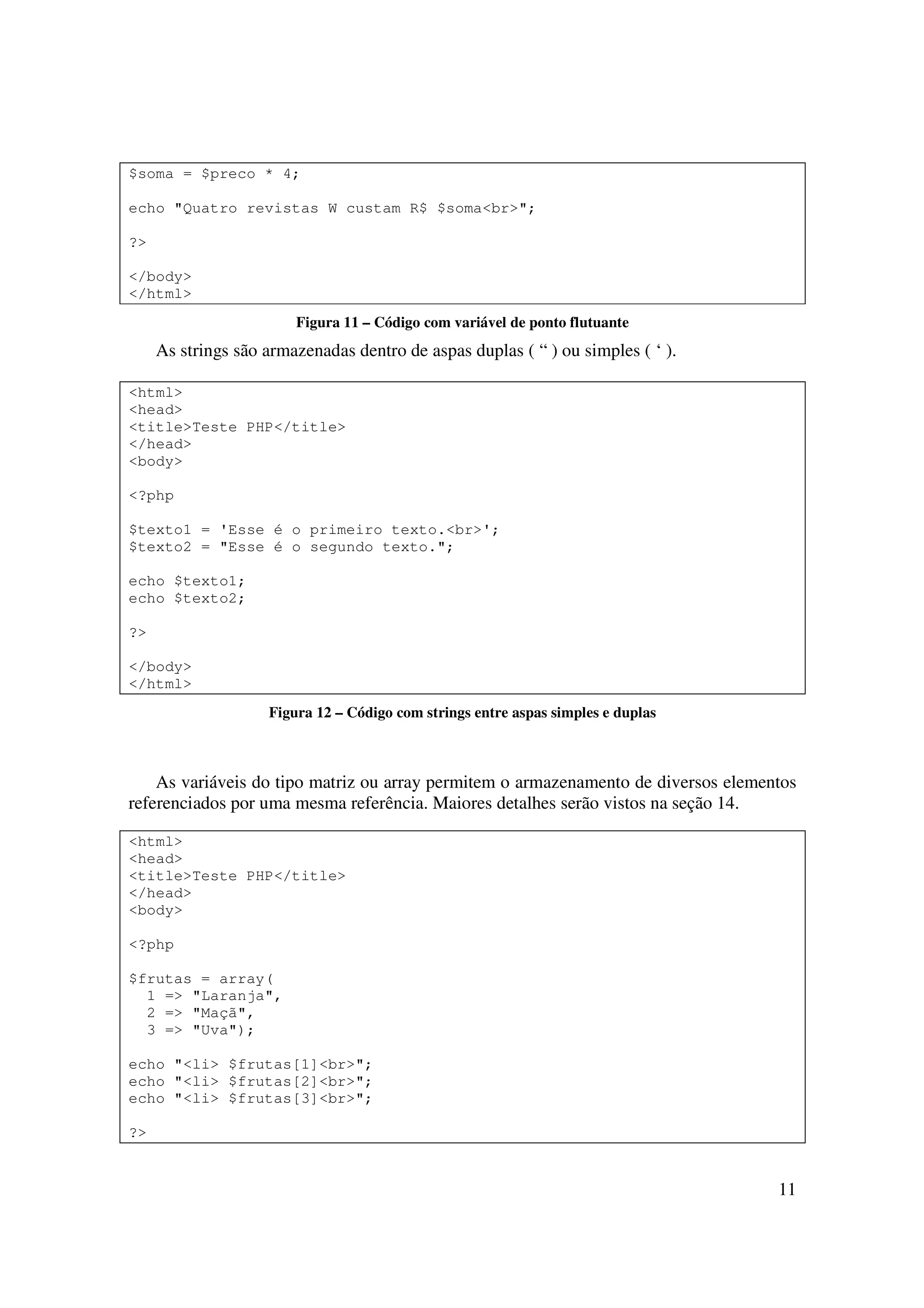 $soma = $preco * 4;

echo "Quatro revistas W custam R$ $soma<br>";

?>

</body>
</html>
                        Figura 11 – Código com variável de ponto flutuante
     As strings são armazenadas dentro de aspas duplas ( “ ) ou simples ( ‘ ).

<html>
<head>
<title>Teste PHP</title>
</head>
<body>

<?php

$texto1 = 'Esse é o primeiro texto.<br>';
$texto2 = "Esse é o segundo texto.";

echo $texto1;
echo $texto2;

?>

</body>
</html>
                    Figura 12 – Código com strings entre aspas simples e duplas



    As variáveis do tipo matriz ou array permitem o armazenamento de diversos elementos
referenciados por uma mesma referência. Maiores detalhes serão vistos na seção 14.

<html>
<head>
<title>Teste PHP</title>
</head>
<body>

<?php

$frutas = array(
  1 => "Laranja",
  2 => "Maçã",
  3 => "Uva");

echo "<li> $frutas[1]<br>";
echo "<li> $frutas[2]<br>";
echo "<li> $frutas[3]<br>";

?>


                                                                                    11
 