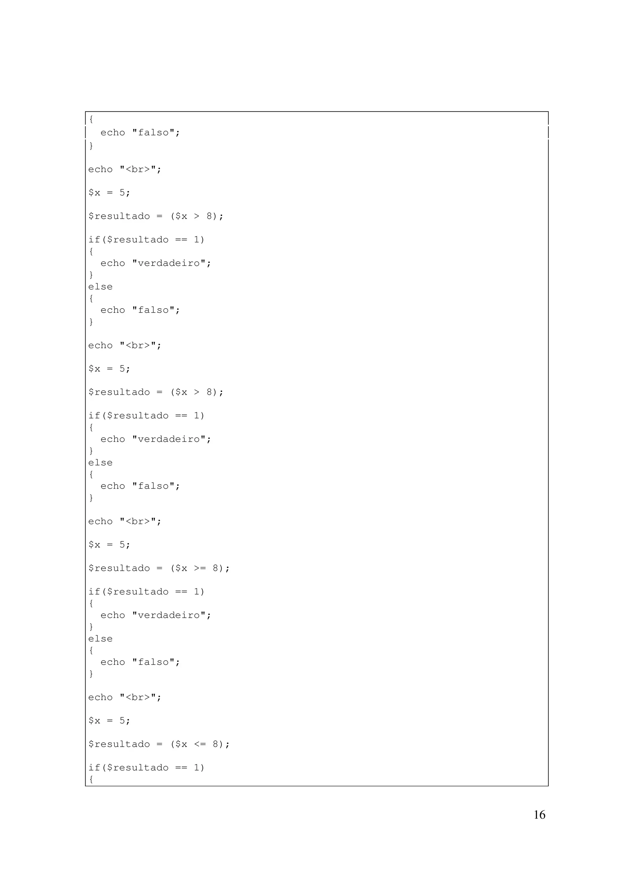 {
    echo "falso";
}

echo "<br>";

$x = 5;

$resultado = ($x > 8);

if($resultado == 1)
{
  echo "verdadeiro";
}
else
{
  echo "falso";
}

echo "<br>";

$x = 5;

$resultado = ($x > 8);

if($resultado == 1)
{
  echo "verdadeiro";
}
else
{
  echo "falso";
}

echo "<br>";

$x = 5;

$resultado = ($x >= 8);

if($resultado == 1)
{
  echo "verdadeiro";
}
else
{
  echo "falso";
}

echo "<br>";

$x = 5;

$resultado = ($x <= 8);

if($resultado == 1)
{


                          16
 