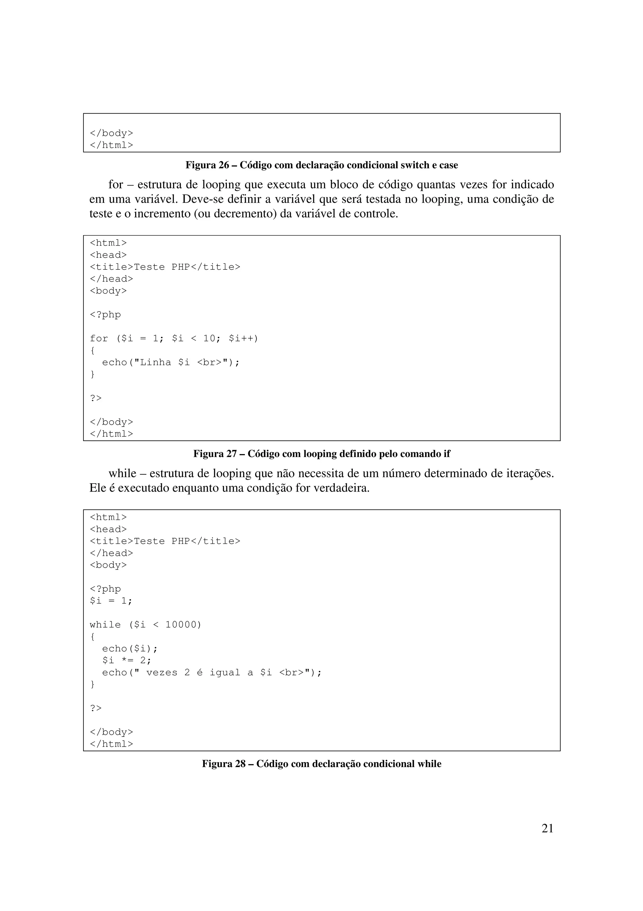 </body>
</html>
                  Figura 26 – Código com declaração condicional switch e case
    for – estrutura de looping que executa um bloco de código quantas vezes for indicado
em uma variável. Deve-se definir a variável que será testada no looping, uma condição de
teste e o incremento (ou decremento) da variável de controle.

<html>
<head>
<title>Teste PHP</title>
</head>
<body>

<?php

for ($i = 1; $i < 10; $i++)
{
  echo("Linha $i <br>");
}

?>

</body>
</html>
                   Figura 27 – Código com looping definido pelo comando if
    while – estrutura de looping que não necessita de um número determinado de iterações.
Ele é executado enquanto uma condição for verdadeira.

<html>
<head>
<title>Teste PHP</title>
</head>
<body>

<?php
$i = 1;

while ($i < 10000)
{
  echo($i);
  $i *= 2;
  echo(" vezes 2 é igual a $i <br>");
}

?>

</body>
</html>
                     Figura 28 – Código com declaração condicional while




                                                                                      21
 