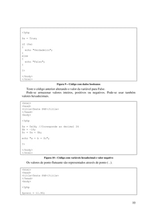 <?php

$a = True;

if ($a)
{
  echo "Verdadeiro";
}
else
{
  echo "Falso";
}

?>

</body>
</html>
                              Figura 9 – Código com dados booleanos
    Teste o código anterior alterando o valor da variável para False.
    Pode-se armazenar valores inteiros, positivos ou negativos. Pode-se usar também
valores hexadecimais.

<html>
<head>
<title>Teste PHP</title>
</head>
<body>

<?php

$a = 0x1A; //Coresponde ao decimal 26
$b = -16;
$c = $a + $b;

echo "a + b = $c";

?>

</body>
</html>
                   Figura 10 – Código com variáveis hexadecimal e valor negativo
     Os valores de ponto flutuante são representados através de ponto ( . ).

<html>
<head>
<title>Teste PHP</title>
</head>
<body>

<?php

$preco = 11.90;


                                                                                   10
 