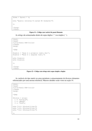 $soma = $preco * 4;

echo "Quatro revistas W custam R$ $soma<br>";

?>

</body>
</html>
                        Figura 11 – Código com variável de ponto flutuante
     As strings são armazenadas dentro de aspas duplas ( “ ) ou simples ( ‘ ).

<html>
<head>
<title>Teste PHP</title>
</head>
<body>

<?php

$texto1 = 'Esse é o primeiro texto.<br>';
$texto2 = "Esse é o segundo texto.";

echo $texto1;
echo $texto2;

?>

</body>
</html>
                    Figura 12 – Código com strings entre aspas simples e duplas



    As variáveis do tipo matriz ou array permitem o armazenamento de diversos elementos
referenciados por uma mesma referência. Maiores detalhes serão vistos na seção 14.

<html>
<head>
<title>Teste PHP</title>
</head>
<body>

<?php

$frutas = array(
  1 => "Laranja",
  2 => "Maçã",
  3 => "Uva");

echo "<li> $frutas[1]<br>";
echo "<li> $frutas[2]<br>";
echo "<li> $frutas[3]<br>";

?>


                                                                                    11
 