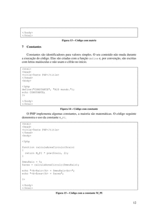 </body>
</html>
                               Figura 13 – Código com matriz

7    Constantes

    Constantes são identificadores para valores simples. O seu conteúdo não muda durante
a execução do código. Elas são criadas com a função define e, por convenção, são escritas
com letras maiúsculas e não usam o cifrão no início.

<html>
<head>
<title>Teste PHP</title>
</head>
<body>

<?php
define("CONSTANTE", "Alô mundo.");
echo CONSTANTE;
?>

</body>
</html>
                             Figura 14 – Código com constante
   O PHP implementa algumas constantes, a maioria são matemáticas. O código seguinte
demonstra o uso da constante M_PI.

<html>
<head>
<title>Teste PHP</title>
</head>
<body>

<?php

function calculaAreaCirculo($raio)
{
  return M_PI * pow($raio, 2);
}

$meuRaio = 5;
$area = calculaAreaCirculo($meuRaio);

echo "<b>Raio</b> = $meuRaio<br>";
echo "<b>Área</b> = $area";

?>

</body>
</html>
                          Figura 15 – Código com a constante M_PI


                                                                                      12
 