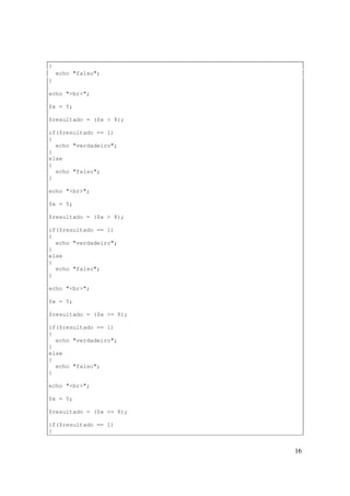 {
    echo "falso";
}

echo "<br>";

$x = 5;

$resultado = ($x > 8);

if($resultado == 1)
{
  echo "verdadeiro";
}
else
{
  echo "falso";
}

echo "<br>";

$x = 5;

$resultado = ($x > 8);

if($resultado == 1)
{
  echo "verdadeiro";
}
else
{
  echo "falso";
}

echo "<br>";

$x = 5;

$resultado = ($x >= 8);

if($resultado == 1)
{
  echo "verdadeiro";
}
else
{
  echo "falso";
}

echo "<br>";

$x = 5;

$resultado = ($x <= 8);

if($resultado == 1)
{


                          16
 