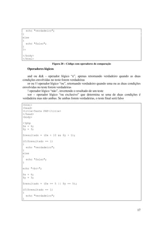 echo "verdadeiro";
}
else
{
  echo "falso";
}
?>

</body>
</html>
                      Figura 20 – Código com operadores de comparação
   Operadores lógicos

   and ou && - operador lógico “e”, apenas retornando verdadeiro quando as duas
condições envolvidas no teste forem verdadeiras
   or ou | | operador lógico “ou”, retornando verdadeiro quando uma ou as duas condições
envolvidas no teste forem verdadeiras
   ! operador lógico “não”, invertendo o resultado de um teste
   xor – operador lógico “ou exclusivo” que determina se uma de duas condições é
verdadeira mas não ambas. Se ambas forem verdadeiras, o teste final será falso

<html>
<head>
<title>Teste PHP</title>
</head>
<body>

<?php
$x = 6;
$y = 3;

$resultado = ($x < 10 && $y > 1);

if($resultado == 1)
{
  echo "verdadeiro";
}
else
{
  echo "falso";
}

echo "<br>";

$x = 6;
$y = 3;

$resultado = ($x == 5 || $y == 5);

if($resultado == 1)
{
  echo "verdadeiro";
}



                                                                                     17
 
