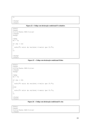 ?>

</body>
</html>
               Figura 22 – Código com declaração condicional if verdadeiro
<html>
<head>
<title>Teste PHP</title>
</head>
<body>

<?php
$x = 5;

if ($x > 10)
{
  echo("O valor da variável é maior que 10.");
}
?>


</body>
</html>
                 Figura 23 – Código com declaração condicional if falso

<html>
<head>
<title>Teste PHP</title>
</head>
<body>

<?php
$x = 5;

if ($x > 10)
{
  echo("O valor da variável é maior que 10.");
}
else
{
  echo("O valor da variável é menor que 10.");
}
?>

</body>
</html>
                 Figura 24 – Código com declaração condicional if e else


<html>
<head>
<title>Teste PHP</title>
</head>



                                                                             19
 