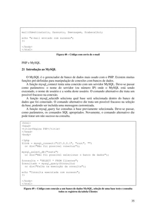 mail($destinatario, $assunto, $mensagem, $cabecalho);

echo "e-mail enviado com sucesso";
?>

</body>
</html>
                             Figura 48 – Código com envio de e-mail


PHP e MySQL

21 Introdução ao MySQL

    O MySQL é o gerenciador de banco de dados mais usado com o PHP. Existem muitas
funções pré-definidas para manipulação de conexões com bancos de dados.
    A função mysql_connect tenta uma conexão com um servidor MySQL. Deve-se passar
como parâmetros: o nome do servidor (ou número IP) onde o MySQL está sendo
executado, o nome de usuário e a senha deste usuário. O comando alternativo die trata um
possível fracasso na conexão.
    A função mysql_selectdb seleciona qual base será selecionada dentro do banco de
dados que foi conectado. O comando alternativo die trata um possível fracasso na seleção
da base, podendo ser incluída uma mensagem customizada.
    A função mysql_query faz consultas à base previamente selecionada. Deve-se passar,
como parâmetros, os comandos SQL apropriados. Novamente, o comando alternativo die
pode tratar um não sucesso na consulta.

<html>
<head>
<title>Página PHP</title>
</head>
<body>

<?php
$link = mysql_connect("127.0.0.1", "root", "")
  or die("Não foi possível conectar");

mysql_select_db("teste")
  or die("Não foi possível selecionar o banco de dados");

$consulta = "SELECT * FROM Clientes";
$resultado = mysql_query($consulta)
  or die("Falha na execução da consulta");

echo "Consulta executada com sucesso";
?>

</body>
</html>
 Figura 49 – Código com conexão a um banco de dados MySQL, seleção de uma base teste e consulta
                              todos os registros da tabela Clientes


                                                                                              35
 