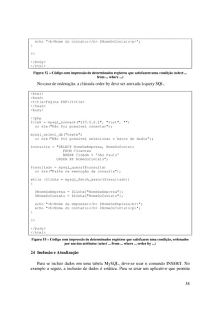 echo "<b>Nome do contato:</b> $NomeDoContato<p>";
}

?>

</body>
</html>
    Figura 52 – Código com impressão de determinados registros que satisfazem uma condição (select ...
                                           from ... where ...)
      No caso de ordenação, a cláusula order by deve ser anexada à query SQL.

<html>
<head>
<title>Página PHP</title>
</head>
<body>

<?php
$link = mysql_connect("127.0.0.1", "root", "")
  or die("Não foi possível conectar");

mysql_select_db("teste")
  or die("Não foi possível selecionar o banco de dados");

$consulta = "SELECT NomeDaEmpresa, NomeDoContato
               FROM Clientes
               WHERE Cidade = 'São Paulo'
            ORDER BY NomeDoContato";

$resultado = mysql_query($consulta)
  or die("Falha na execução da consulta");

while ($linha = mysql_fetch_assoc($resultado))
{

     $NomeDaEmpresa = $linha["NomeDaEmpresa"];
     $NomeDoContato = $linha["NomeDoContato"];

     echo "<b>Nome da empresa:</b> $NomeDaEmpresa<br>";
     echo "<b>Nome do contato:</b> $NomeDoContato<p>";
}

?>

</body>
</html>
Figura 53 – Código com impressão de determinados registros que satisfazem uma condição, ordenados
                     por um dos atributos (select ... from ... where ... order by ...)

24 Inclusão e Atualização

   Para se incluir dados em uma tabela MySQL, deve-se usar o comando INSERT. No
exemplo a seguir, a inclusão de dados é estática. Para se criar um aplicativo que permita


                                                                                                    38
 
