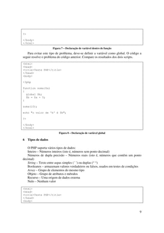 ?>

</body>
</html>
                      Figura 7 – Declaração de variável dentro de função
   Para evitar este tipo de problema, deve-se definir a variável como global. O código a
seguir resolve o problema do código anterior. Compare os resultados dos dois scripts.

<html>
<head>
<title>Teste PHP</title>
</head>
<body>

<?php

function soma($a)
{
  global $b;
  $b = $a + 5;
}

soma(10);

echo "o valor de 'b' é $b";

?>

</body>
</html>
                           Figura 8 – Declaração de variável global

6    Tipos de dados

   O PHP suporta vários tipos de dados:
   Inteiro – Números inteiros (isto é, números sem ponto decimal)
   Números de dupla precisão – Números reais (isto é, números que contêm um ponto
decimal)
   String – Texto entre aspas simples (´ ´) ou duplas (“ “)
   Booleanos – armazenam valores verdadeiros ou falsos, usados em testes de condições
   Array – Grupo de elementos do mesmo tipo
   Objeto – Grupo de atributos e métodos
   Recurso – Uma origem de dados externa
   Nulo – Nenhum valor

<html>
<head>
<title>Teste PHP</title>
</head>
<body>



                                                                                      9
 