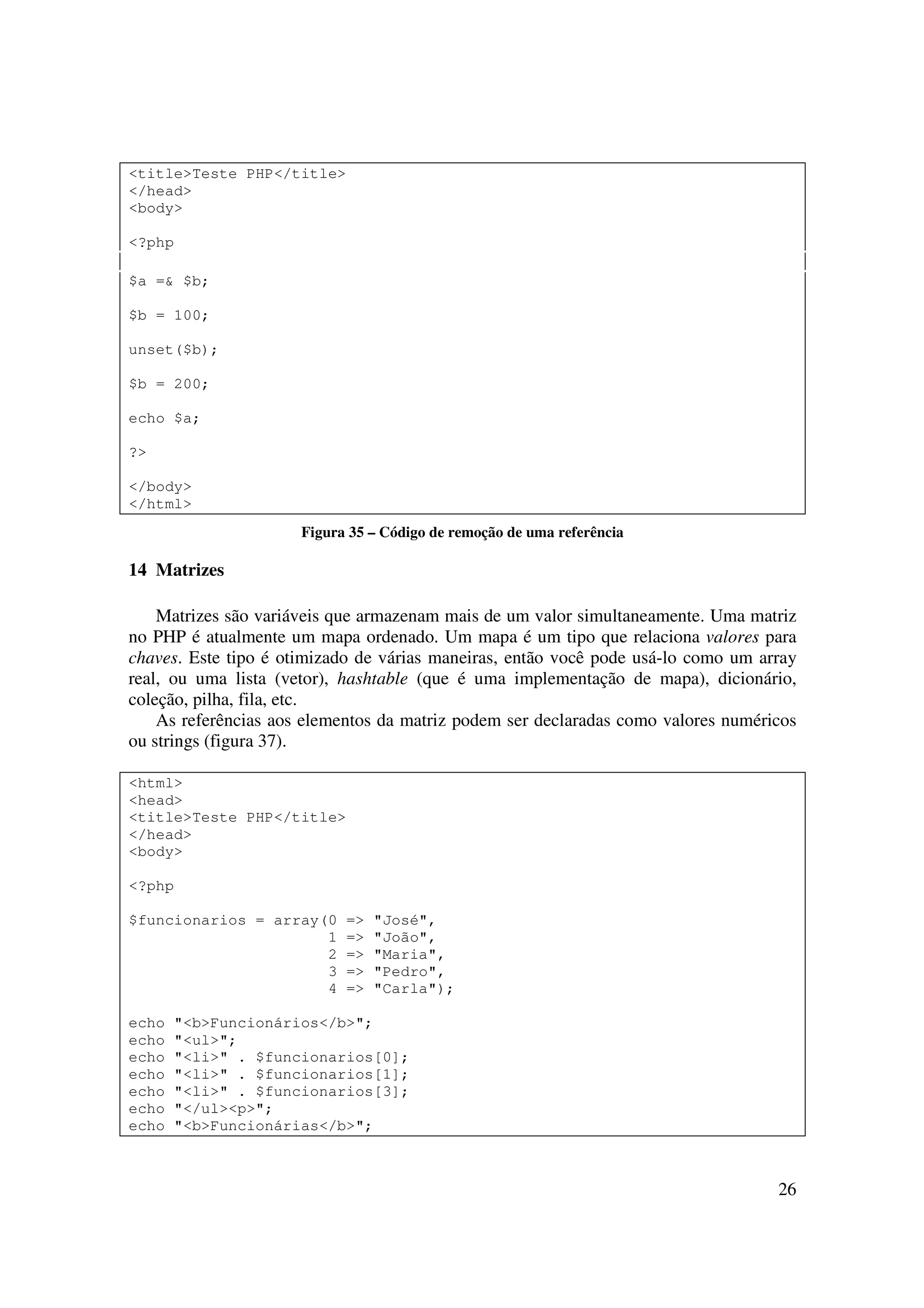 <title>Teste PHP</title>
</head>
<body>

<?php

$a =& $b;

$b = 100;

unset($b);

$b = 200;

echo $a;

?>

</body>
</html>
                      Figura 35 – Código de remoção de uma referência

14 Matrizes

    Matrizes são variáveis que armazenam mais de um valor simultaneamente. Uma matriz
no PHP é atualmente um mapa ordenado. Um mapa é um tipo que relaciona valores para
chaves. Este tipo é otimizado de várias maneiras, então você pode usá-lo como um array
real, ou uma lista (vetor), hashtable (que é uma implementação de mapa), dicionário,
coleção, pilha, fila, etc.
    As referências aos elementos da matriz podem ser declaradas como valores numéricos
ou strings (figura 37).

<html>
<head>
<title>Teste PHP</title>
</head>
<body>

<?php

$funcionarios = array(0     =>   "José",
                      1     =>   "João",
                      2     =>   "Maria",
                      3     =>   "Pedro",
                      4     =>   "Carla");

echo   "<b>Funcionários</b>";
echo   "<ul>";
echo   "<li>" . $funcionarios[0];
echo   "<li>" . $funcionarios[1];
echo   "<li>" . $funcionarios[3];
echo   "</ul><p>";
echo   "<b>Funcionárias</b>";



                                                                                   26
 