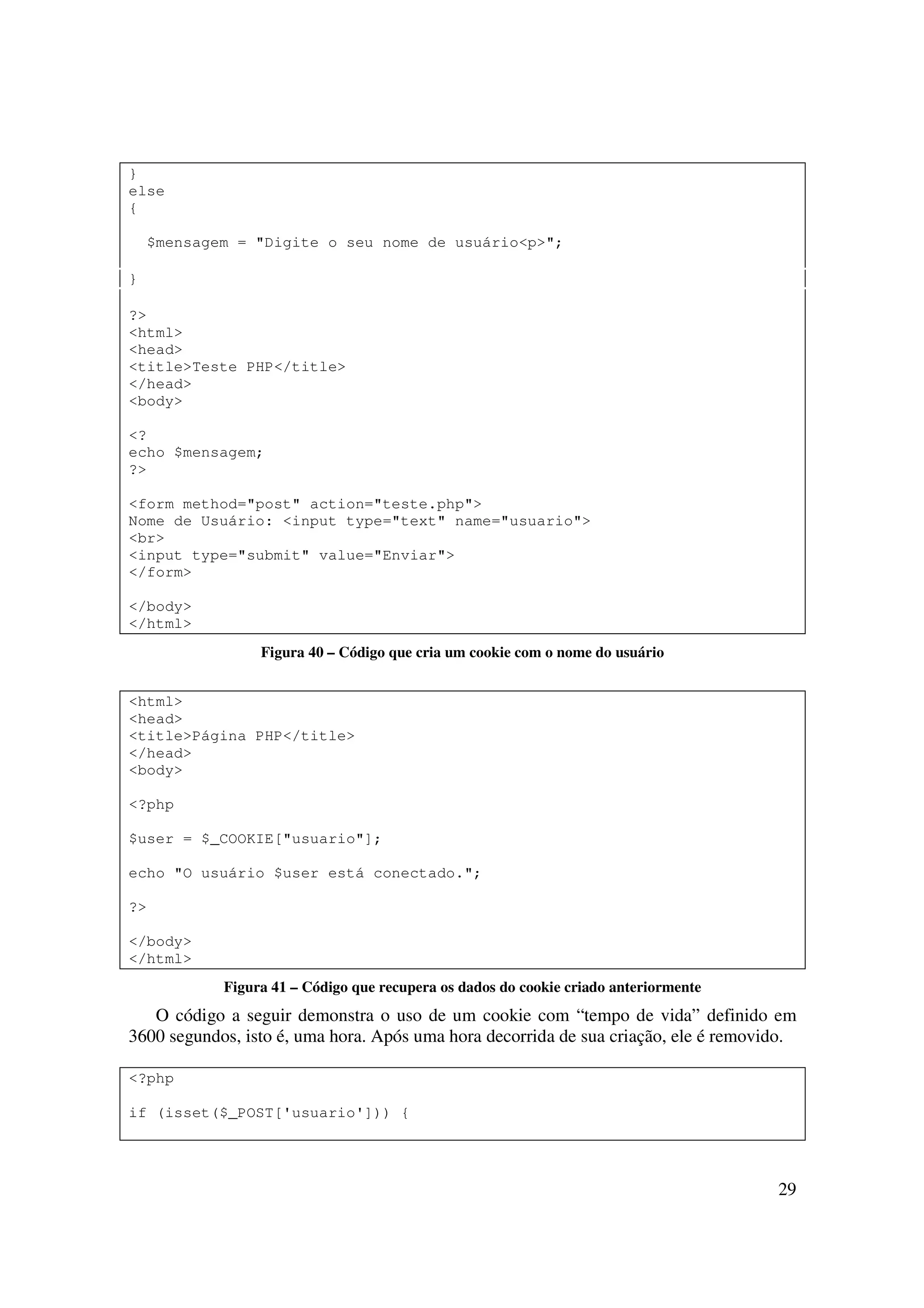 }
else
{

    $mensagem = "Digite o seu nome de usuário<p>";

}

?>
<html>
<head>
<title>Teste PHP</title>
</head>
<body>

<?
echo $mensagem;
?>

<form method="post" action="teste.php">
Nome de Usuário: <input type="text" name="usuario">
<br>
<input type="submit" value="Enviar">
</form>

</body>
</html>
                 Figura 40 – Código que cria um cookie com o nome do usuário


<html>
<head>
<title>Página PHP</title>
</head>
<body>

<?php

$user = $_COOKIE["usuario"];

echo "O usuário $user está conectado.";

?>

</body>
</html>
            Figura 41 – Código que recupera os dados do cookie criado anteriormente
   O código a seguir demonstra o uso de um cookie com “tempo de vida” definido em
3600 segundos, isto é, uma hora. Após uma hora decorrida de sua criação, ele é removido.

<?php

if (isset($_POST['usuario'])) {




                                                                                      29
 